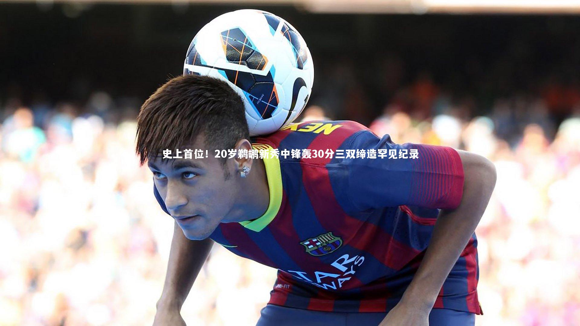 星空：史上首位！20岁鹈鹕新秀中锋轰30分三双缔造罕见纪录